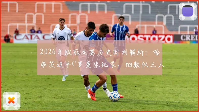 2026年欧冠决赛历史时刻解析：哈弗茨追平C罗曼朱纪录，细数仅三人达成的跨队进球神迹
