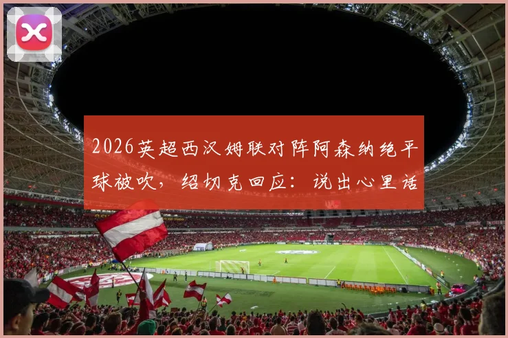 2026英超西汉姆联对阵阿森纳绝平球被吹，绍切克回应：说出心里话就麻烦了，裁判判罚再引争议
