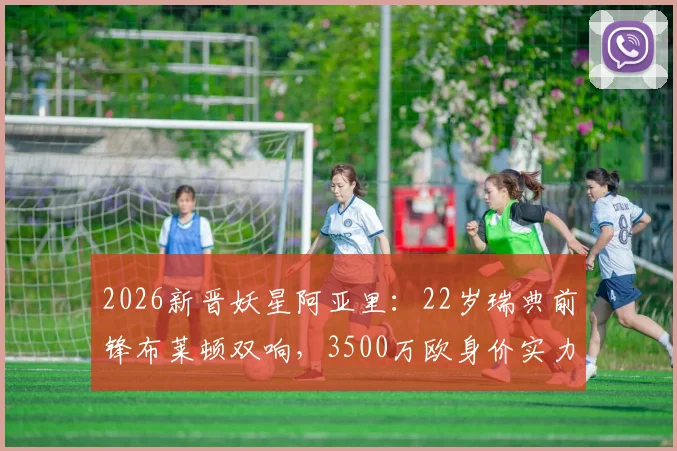 2026新晋妖星阿亚里：22岁瑞典前锋布莱顿双响，3500万欧身价实力解析与未来展望
