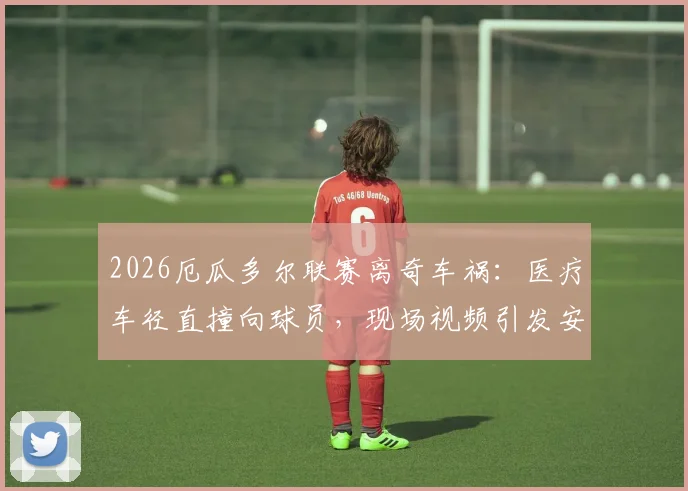 2026厄瓜多尔联赛离奇车祸：医疗车径直撞向球员，现场视频引发安全大讨论