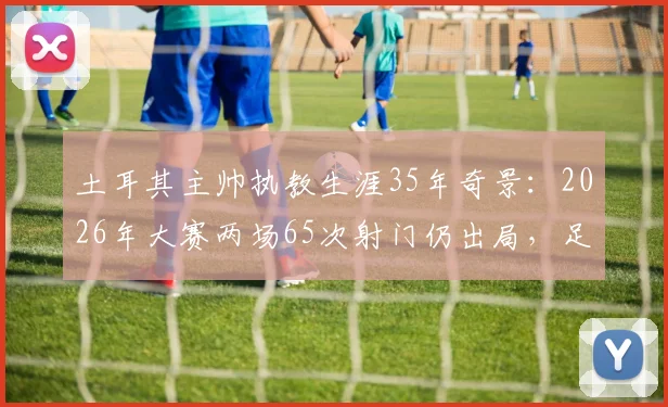 土耳其主帅执教生涯35年奇景：2026年大赛两场65次射门仍出局，足球的残酷与无力感