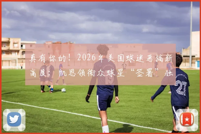 真有你的！2026年美国球迷恶搞新高度：凯恩领衔众球星“签署”独立宣言，引爆全球社交媒体热议