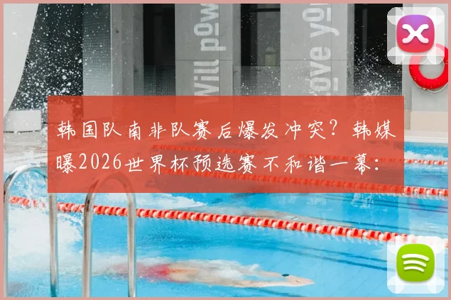 韩国队南非队赛后爆发冲突？韩媒曝2026世界杯预选赛不和谐一幕：庆祝声引发激烈争执