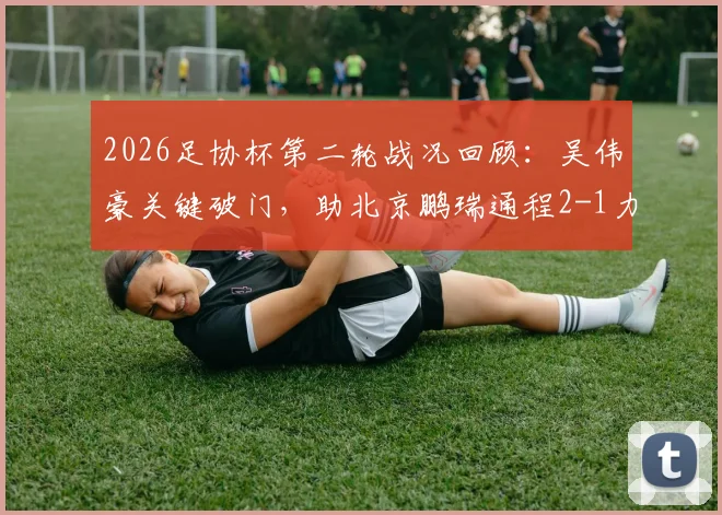 2026足协杯第二轮战况回顾：吴伟豪关键破门，助北京鹏瑞通程2-1力克贵州贵阳竞技，附比赛过程详解