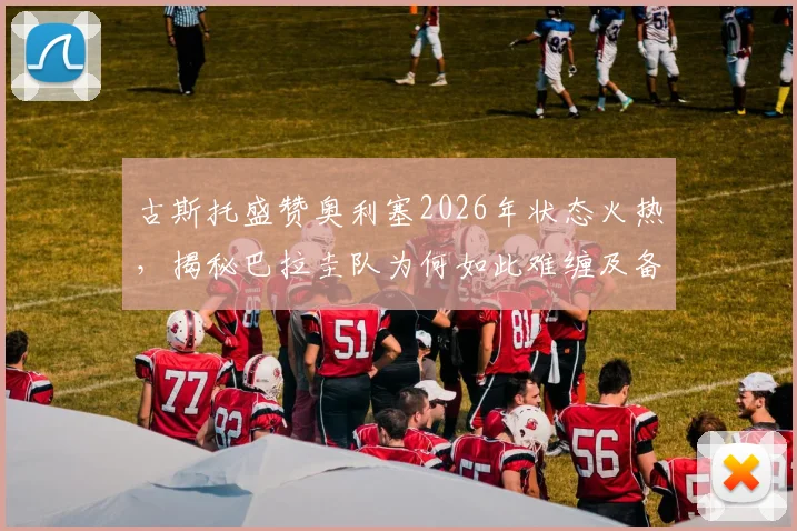 古斯托盛赞奥利塞2026年状态火热，揭秘巴拉圭队为何如此难缠及备战关键