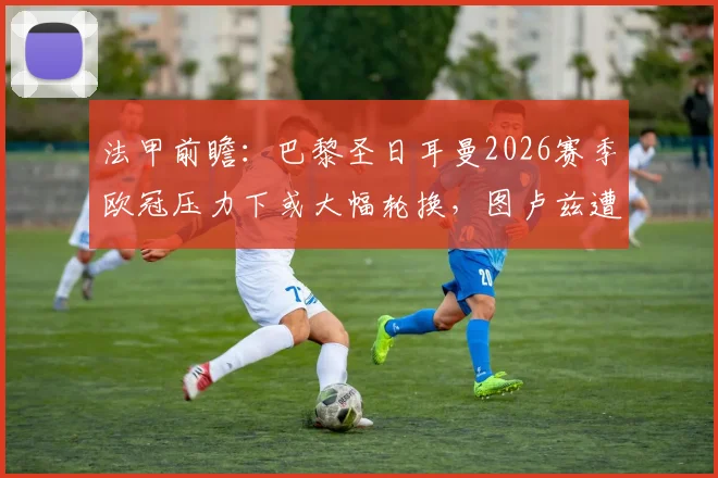 法甲前瞻：巴黎圣日耳曼2026赛季欧冠压力下或大幅轮换，图卢兹遭遇主力前锋内部禁赛打击