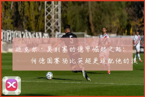 迈克尔·奥利塞的德甲崛起之路:为何德国赛场比英超更适配他的技术特点,2026赛季展望