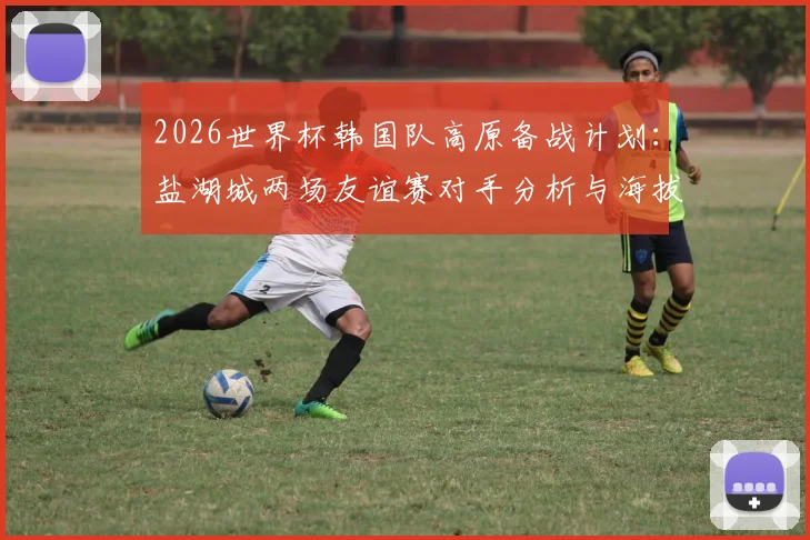 2026世界杯韩国队高原备战计划:盐湖城两场友谊赛对手分析与海拔适应训练全解读
