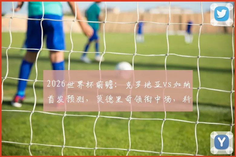 2026世界杯前瞻：克罗地亚vs加纳首发预测，莫德里奇领衔中场，科瓦契奇与帕尔特伊搭档解析