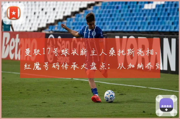 曼联17号球衣新主人桑托斯亮相,红魔号码传承大盘点:从加纳乔到2026年新星