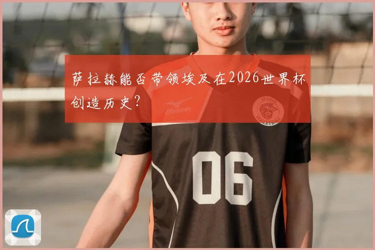 萨拉赫能否带领埃及在2026世界杯创造历史？