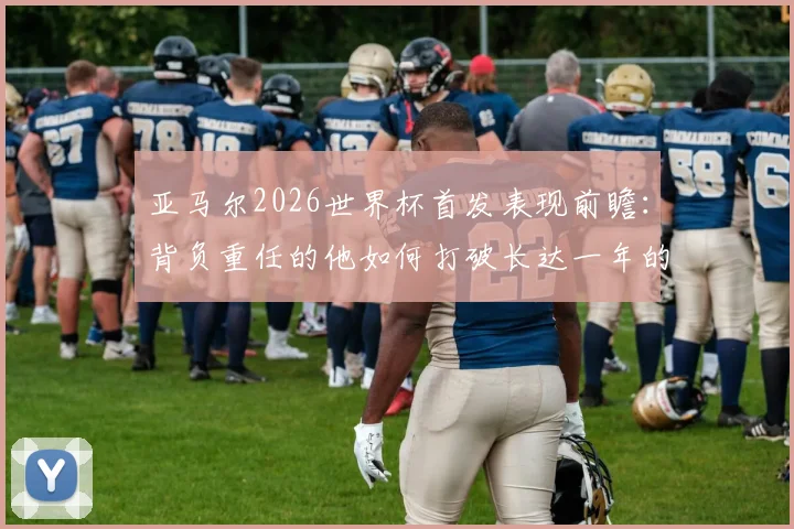 亚马尔2026世界杯首发表现前瞻：背负重任的他如何打破长达一年的国家队进球荒？