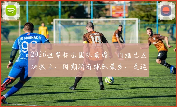 2026世界杯法国队前瞻：门框已五次救主，同期所有球队最多，是运气还是战术玄学？