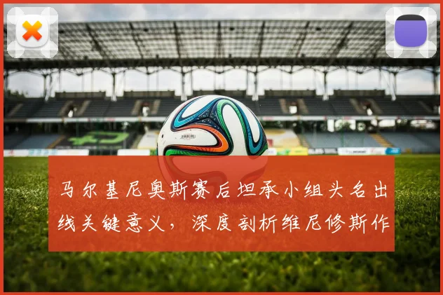 马尔基尼奥斯赛后坦承小组头名出线关键意义，深度剖析维尼修斯作为巴西2026世界杯决定性球员的价值