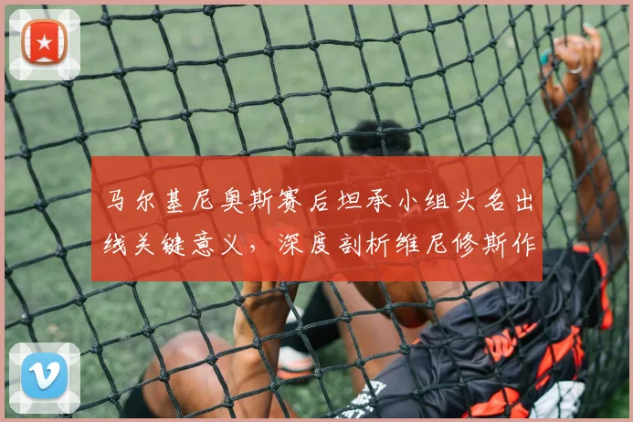 马尔基尼奥斯赛后坦承小组头名出线关键意义,深度剖析维尼修斯作为巴西2026世界杯决定性球员的价值