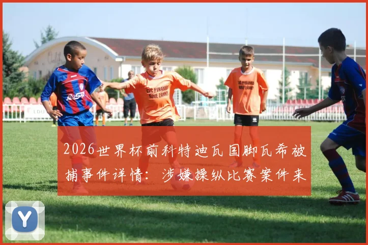 2026世界杯前科特迪瓦国脚瓦希被捕事件详情：涉嫌操纵比赛案件来龙去脉及非洲足坛假球丑闻影响分析