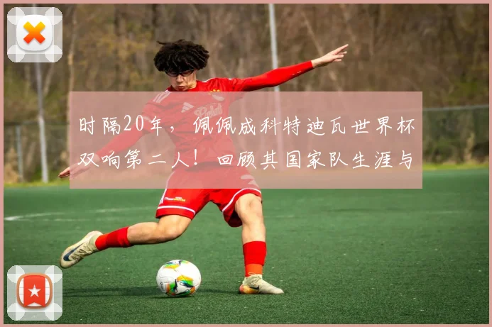 时隔20年，佩佩成科特迪瓦世界杯双响第二人！回顾其国家队生涯与进球全记录