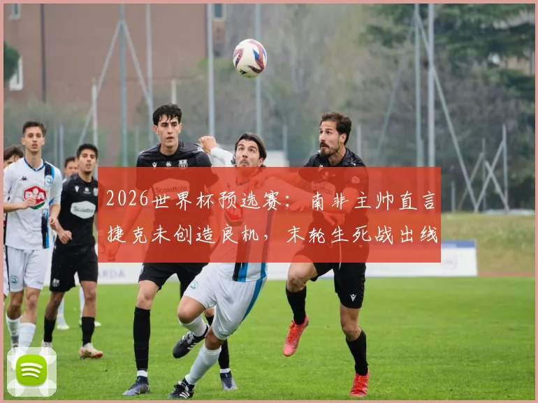 2026世界杯预选赛：南非主帅直言捷克未创造良机，末轮生死战出线形势全解析