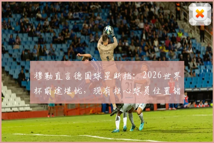 穆勒直言德国球星断档:2026世界杯前途堪忧,现有核心球员位置错配成关键问题