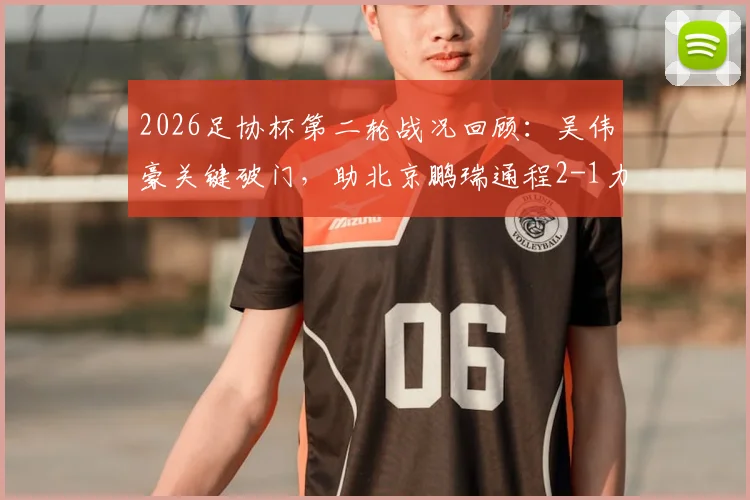 2026足协杯第二轮战况回顾：吴伟豪关键破门，助北京鹏瑞通程2-1力克贵州贵阳竞技，附比赛过程详解