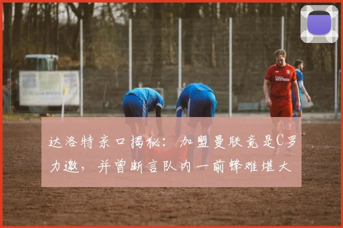 达洛特亲口揭秘：加盟曼联竟是C罗力邀，并曾断言队内一前锋难堪大任，如今回顾字字应验？
