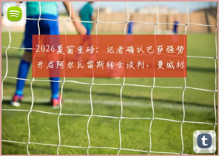 2026夏窗重磅:记者确认巴萨强势开启阿尔瓦雷斯转会谈判,曼城标价、球员适配性与哈维战术计划深度解析