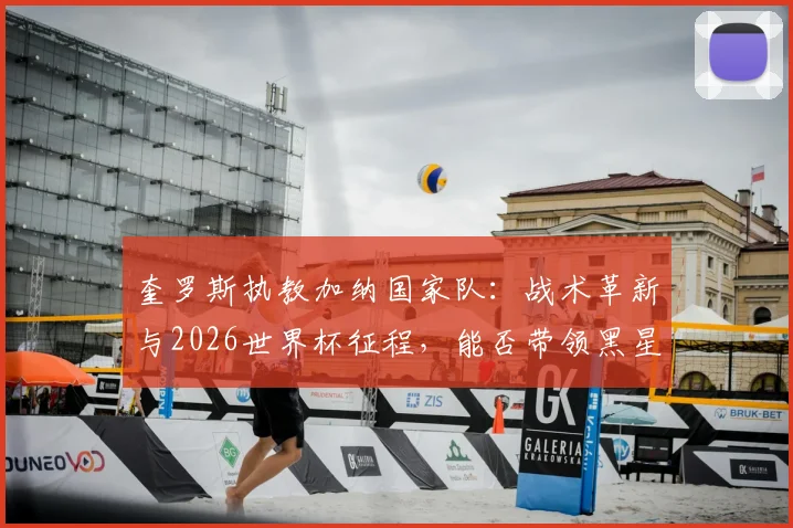 奎罗斯执教加纳国家队：战术革新与2026世界杯征程，能否带领黑星圆梦？深度解析