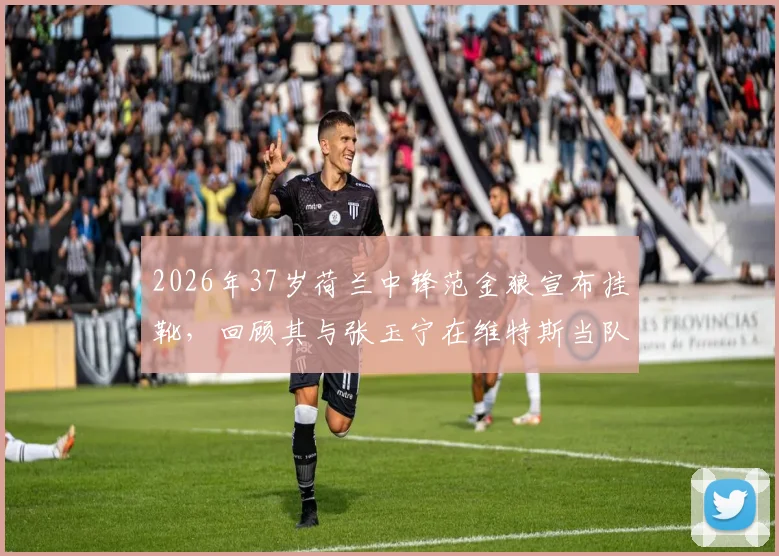 2026年37岁荷兰中锋范金狼宣布挂靴，回顾其与张玉宁在维特斯当队友的生涯，维特斯中国球员今何在？