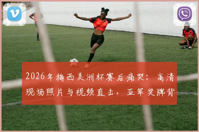 2026年梅西美洲杯赛后痛哭:高清现场照片与视频直击,亚军奖牌背后的心碎瞬间全解析