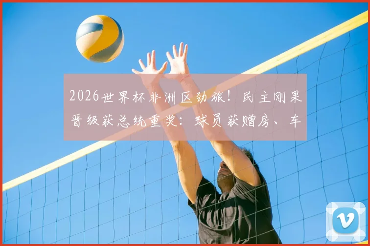 2026世界杯非洲区劲旅！民主刚果晋级获总统重奖：球员获赠房、车及现金，刚果金足球队最新动态汇总