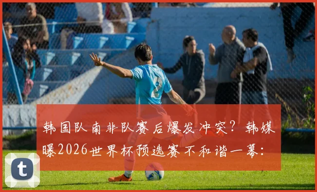 韩国队南非队赛后爆发冲突？韩媒曝2026世界杯预选赛不和谐一幕：庆祝声引发激烈争执