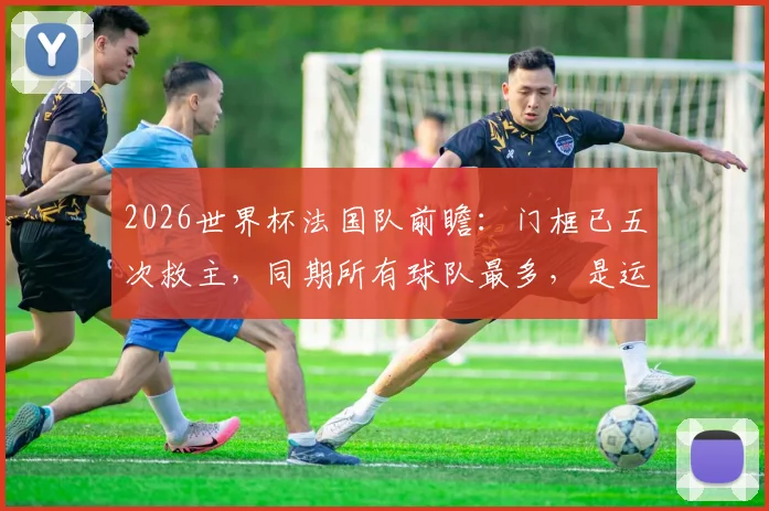 2026世界杯法国队前瞻：门框已五次救主，同期所有球队最多，是运气还是战术玄学？