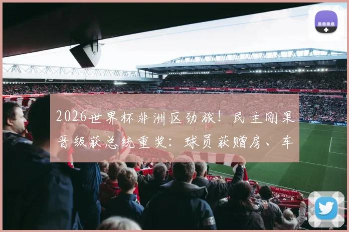 2026世界杯非洲区劲旅!民主刚果晋级获总统重奖:球员获赠房、车及现金,刚果金足球队最新动态汇总