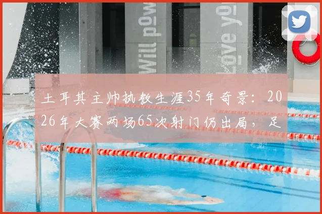 土耳其主帅执教生涯35年奇景：2026年大赛两场65次射门仍出局，足球的残酷与无力感