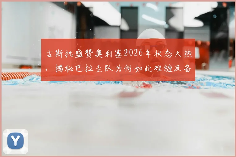 古斯托盛赞奥利塞2026年状态火热,揭秘巴拉圭队为何如此难缠及备战关键