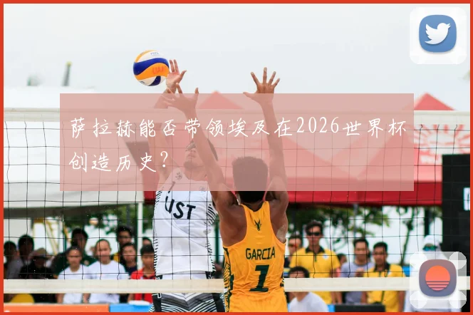 萨拉赫能否带领埃及在2026世界杯创造历史？