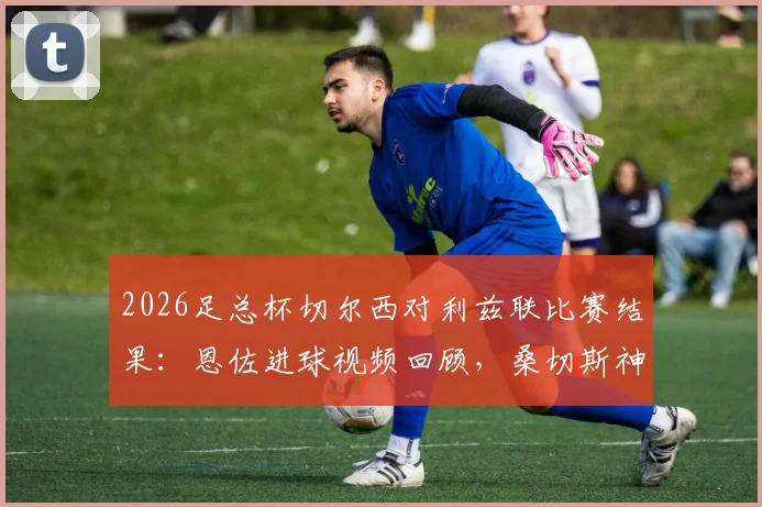 2026足总杯切尔西对利兹联比赛结果：恩佐进球视频回顾，桑切斯神扑集锦，蓝军1-0晋级决赛全解析