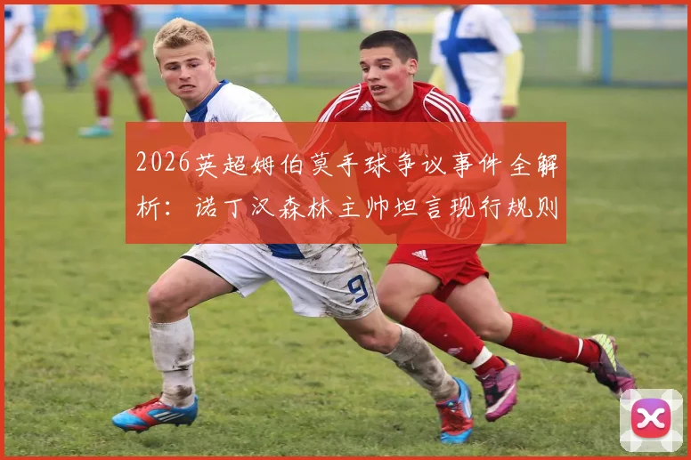 2026英超姆伯莫手球争议事件全解析：诺丁汉森林主帅坦言现行规则混乱，一文说清现在手球到底怎么判