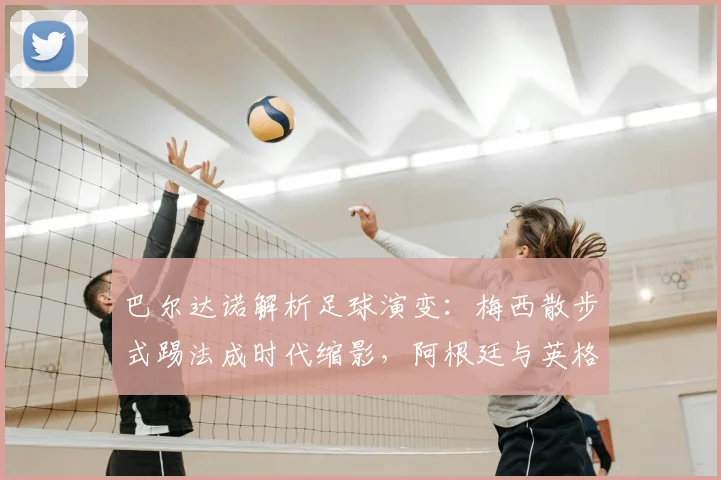 巴尔达诺解析足球演变：梅西散步式踢法成时代缩影，阿根廷与英格兰战术今昔对比全解