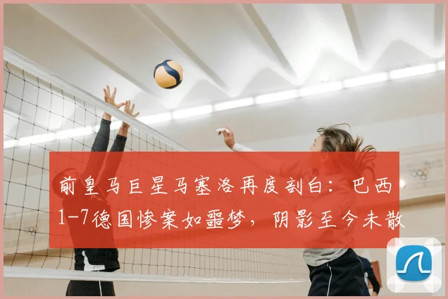 前皇马巨星马塞洛再度剖白：巴西1-7德国惨案如噩梦，阴影至今未散，详细回忆比赛细节与心路历程