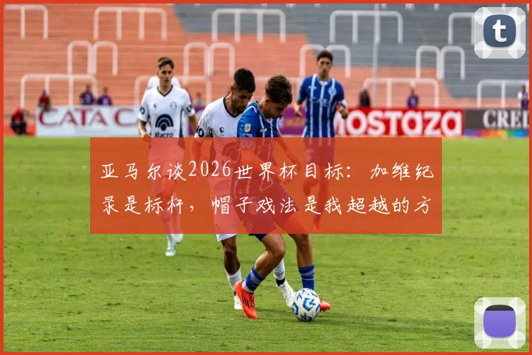 亚马尔谈2026世界杯目标:加维纪录是标杆,帽子戏法是我超越的方式
