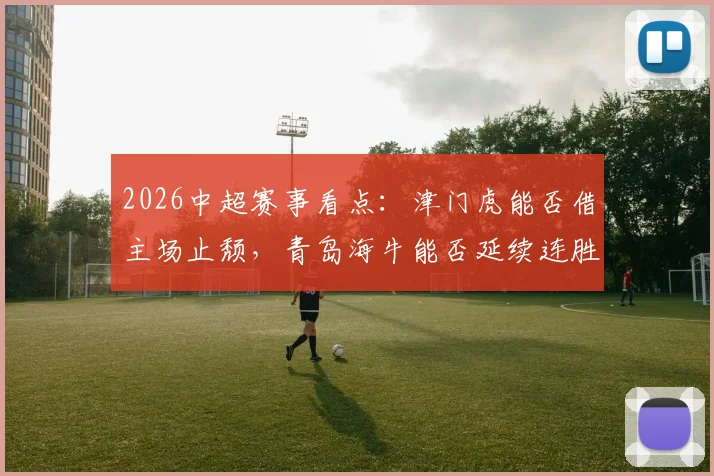 2026中超赛事看点：津门虎能否借主场止颓，青岛海牛能否延续连胜气势？