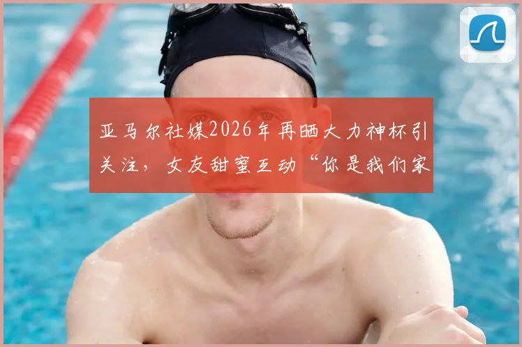 亚马尔社媒2026年再晒大力神杯引关注，女友甜蜜互动“你是我们家最帅的”细节回顾