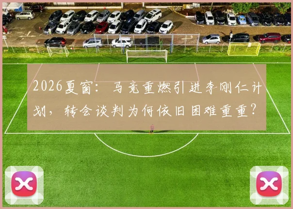 2026夏窗：马竞重燃引进李刚仁计划，转会谈判为何依旧困难重重？