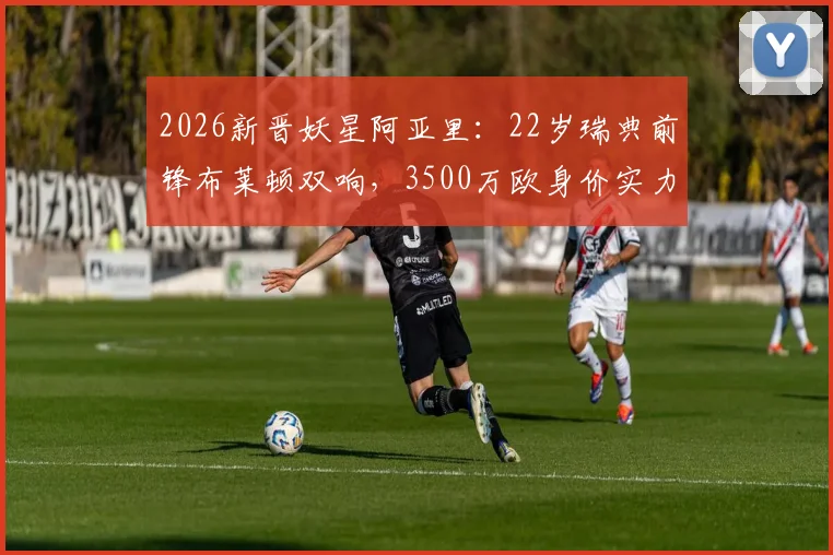 2026新晋妖星阿亚里：22岁瑞典前锋布莱顿双响，3500万欧身价实力解析与未来展望