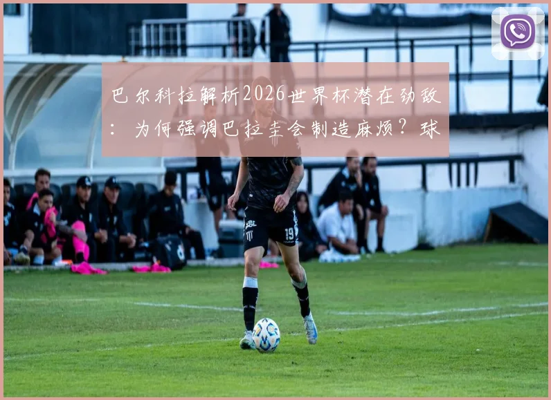 巴尔科拉解析2026世界杯潜在劲敌：为何强调巴拉圭会制造麻烦？球队专注备战策略前瞻