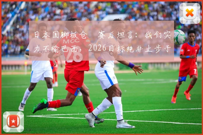 日本国脚板仓滉赛后坦言：我们实力不输巴西，2026目标绝非止步于此