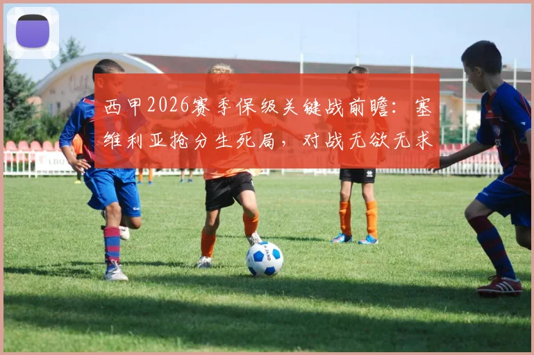 西甲2026赛季保级关键战前瞻：塞维利亚抢分生死局，对战无欲无求比利亚雷亚尔全取三分策略解析