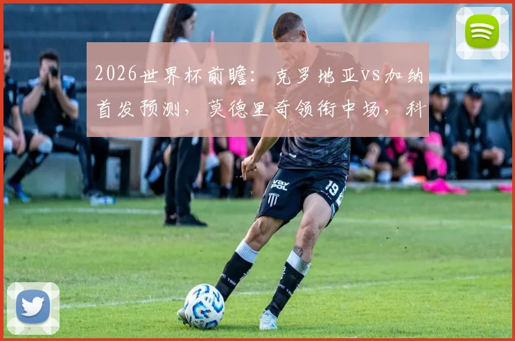 2026世界杯前瞻：克罗地亚vs加纳首发预测，莫德里奇领衔中场，科瓦契奇与帕尔特伊搭档解析