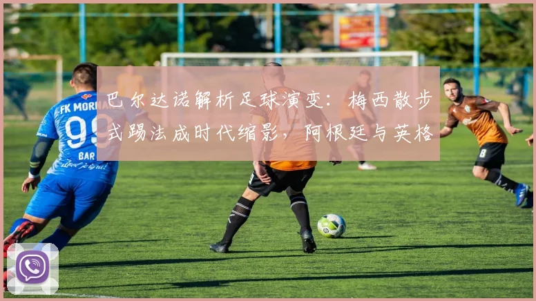 巴尔达诺解析足球演变：梅西散步式踢法成时代缩影，阿根廷与英格兰战术今昔对比全解